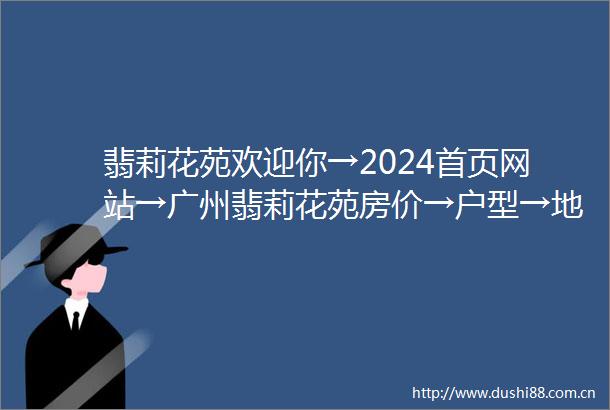 翡莉花苑欢迎你→2024首页网站→广州翡莉花苑房价→户型→地址→最新详情