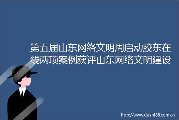 第五届山东网络文明周启动胶东在线两项案例获评山东网络文明建设优秀典型网络文明周胶东在线的微博视频