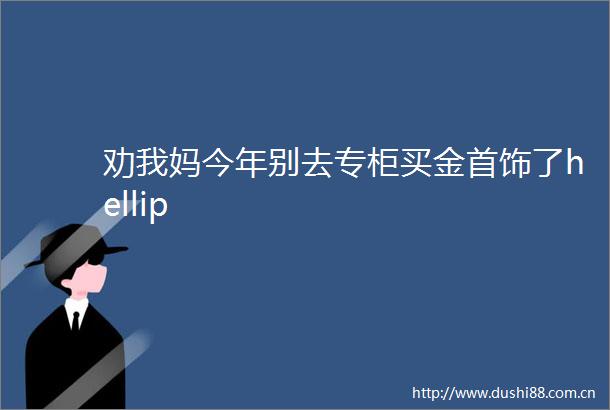 劝我妈今年别去专柜买金首饰了hellip