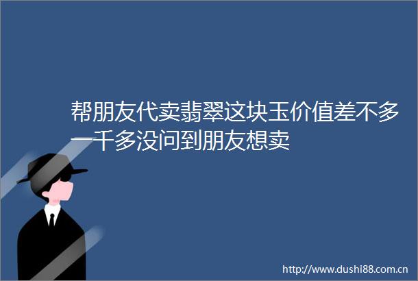 帮朋友代卖翡翠这块玉价值差不多一千多没问到朋友想卖