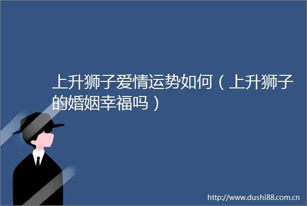 上升狮子爱情运势如何（上升狮子的婚姻幸福吗）