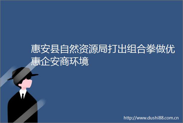 惠安县自然资源局打出组合拳做优惠企安商环境
