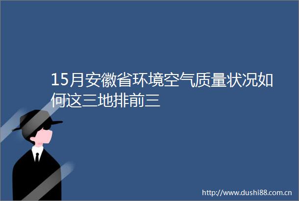 15月安徽省环境空气质量状况如何这三地排前三