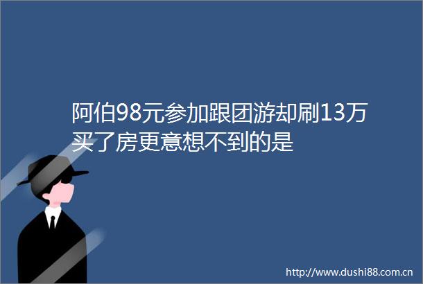 阿伯98元参加跟团游却刷13万买了房更意想不到的是