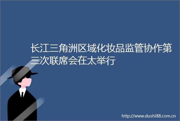 长江三角洲区域化妆品监管协作第三次联席会在太举行