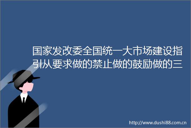 发改委全国统一大市场建设指引从要求做的禁止做的鼓励做的三个维度提出具体要求和目标