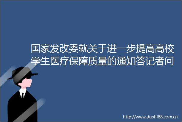 发改委就关于进一步提高高校学生医疗保障质量的通知答记者问