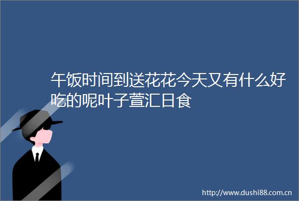午饭时间到送花花今天又有什么好吃的呢叶子萱汇日食