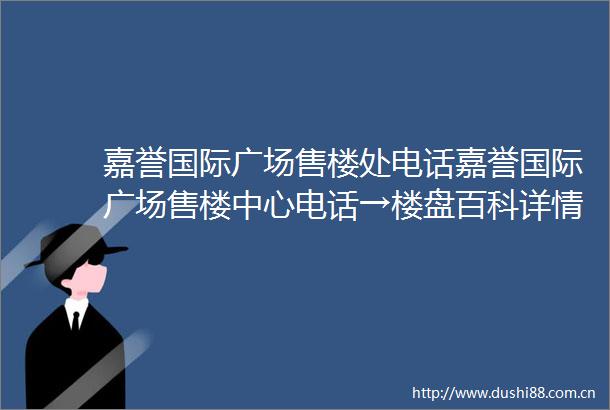 嘉誉国际广场售楼处电话嘉誉国际广场售楼中心电话→楼盘百科详情→首页网站