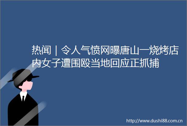 热闻｜令人气愤网曝唐山一烧烤店内女子遭围殴当地回应正抓捕