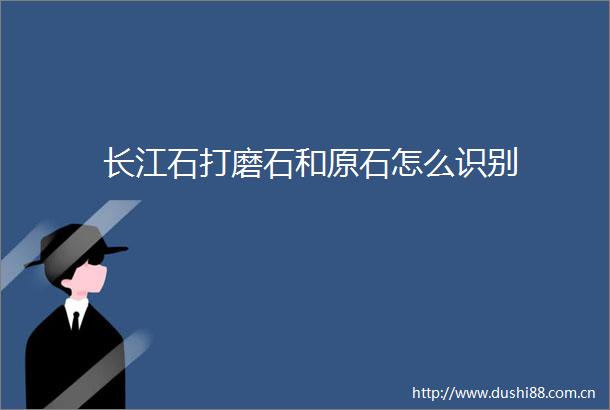 长江石打磨石和原石怎么识别