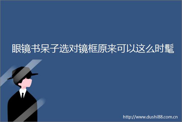 眼镜书呆子选对镜框原来可以这么时髦
