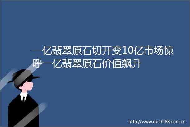 一亿翡翠原石切开变10亿市场惊呼一亿翡翠原石价值飙升