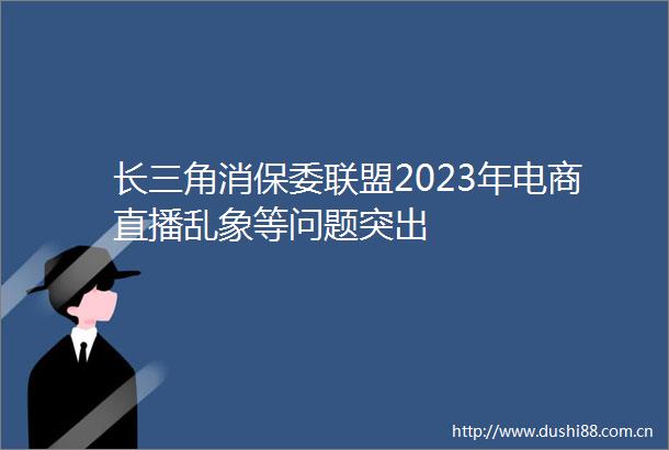 长三角消保委联盟2023年电商直播乱象等问题突出