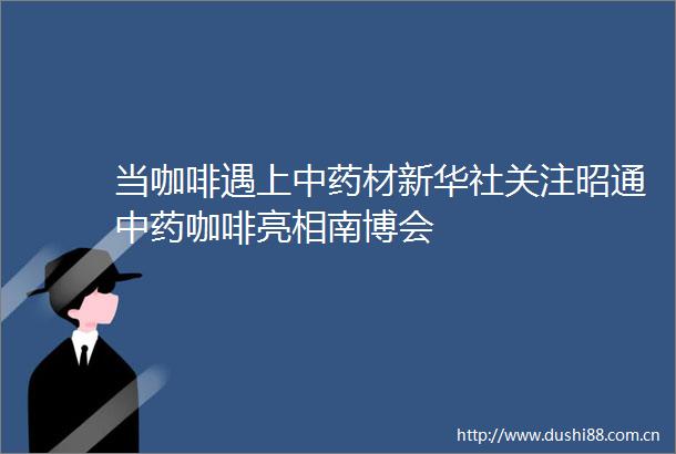 当咖啡遇上中药材新华社关注昭通中药咖啡亮相南博会