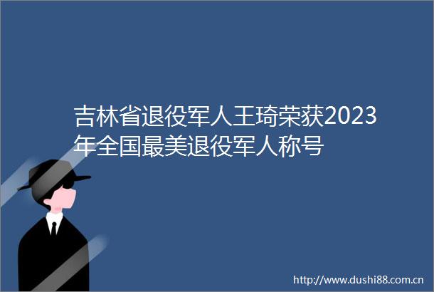 吉林省退役军人王琦荣获2023年全国最美退役军人称号