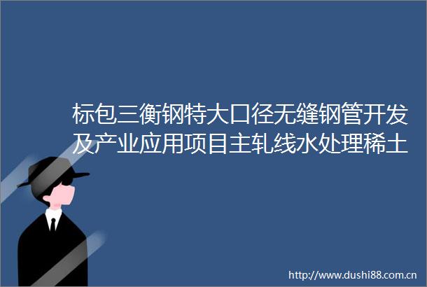 标包三衡钢特大口径无缝钢管开发及产业应用项目主轧线水处理稀土磁盘水处理系统设备采购（第二次）中标候选人公示