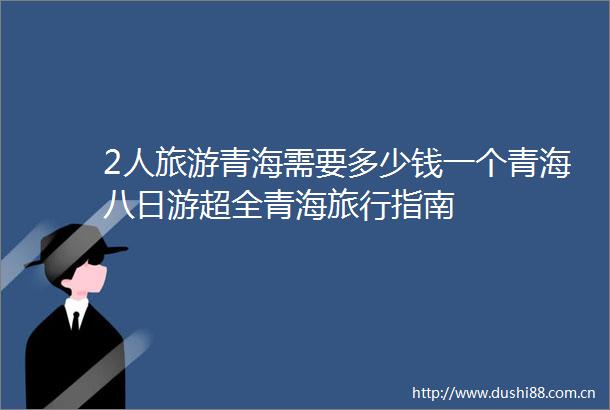 2人旅游青海需要多少钱一个青海八日游超全青海旅行指南
