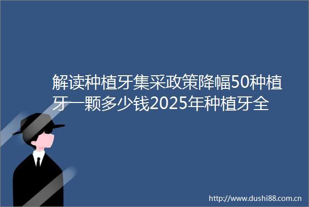 解读种植牙集采政策降幅50种植牙一颗多少钱2025年种植牙全新集采价格表一览包含全国各省种植牙牙冠品牌价格
