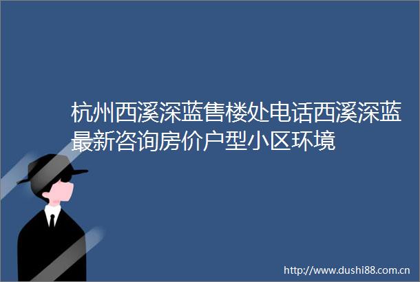 杭州西溪深蓝售楼处电话西溪深蓝最新咨询房价户型小区环境