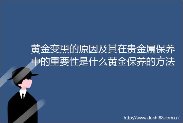 黄金变黑的原因及其在贵金属保养中的重要性是什么黄金保养的方法和注意事项有哪些
