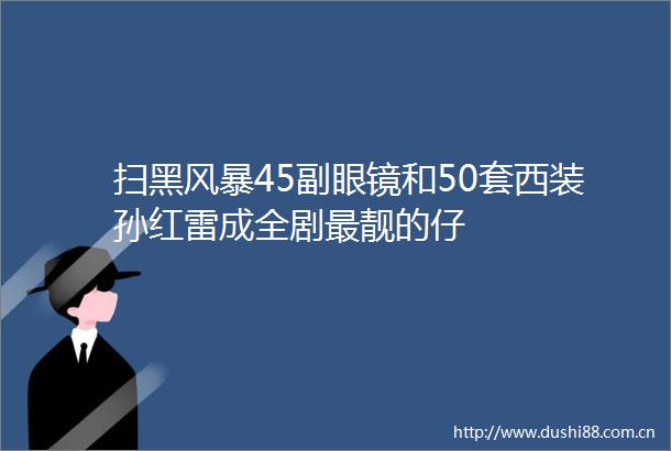 扫黑风暴45副眼镜和50套西装孙红雷成全剧最靓的仔