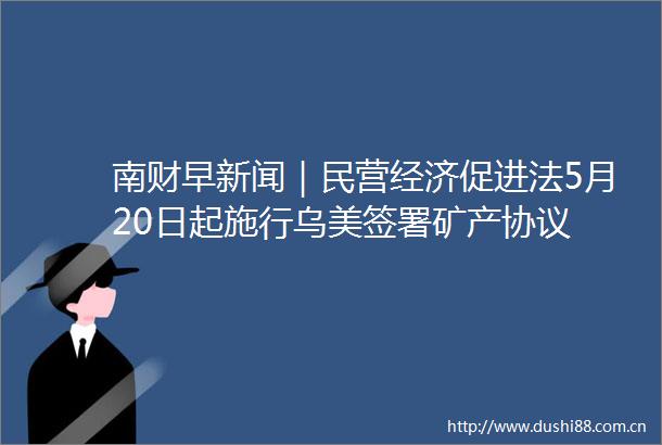 南财早新闻｜民营经济促进法5月20日起施行乌美签署矿产协议