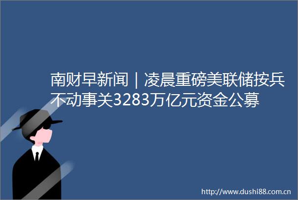 南财早新闻｜凌晨重磅美联储按兵不动事关3283万亿元资金公募改革启动