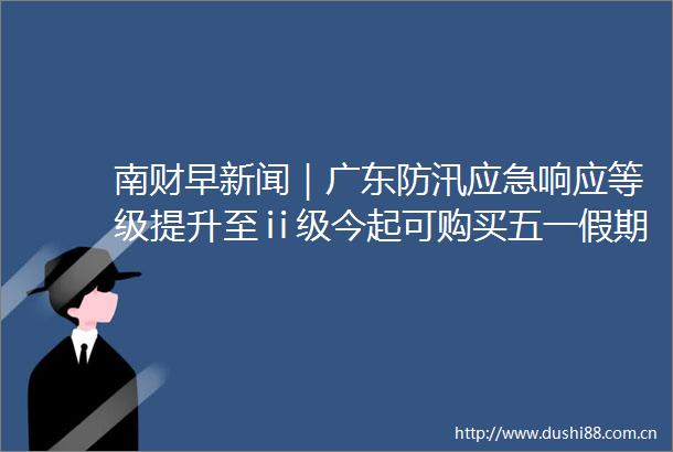 南财早新闻｜广东防汛应急响应等级提升至ⅱ级今起可购买五一假期最后一天火车票