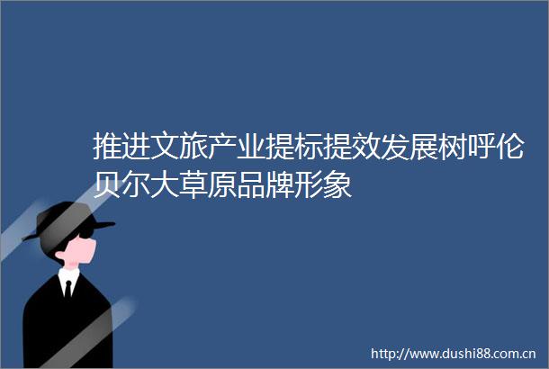 推进文旅产业提标提效发展树呼伦贝尔大草原品牌形象