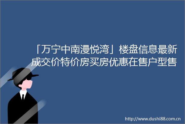 「万宁中南漫悦湾」楼盘信息最新成交价特价房买房优惠在售户型售楼处电话
