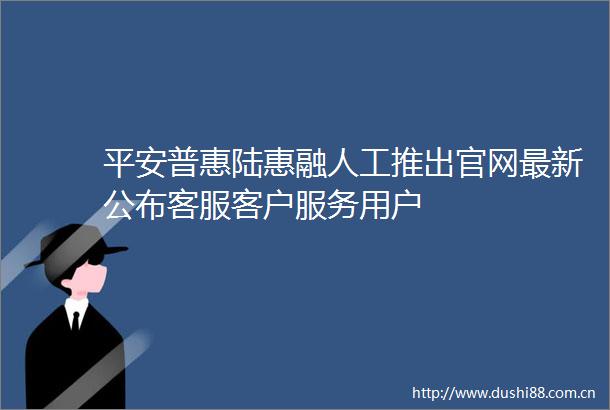 平安普惠陆惠融人工推出官网最新公布客服客户服务用户