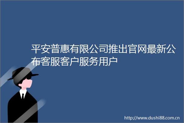 平安普惠有限公司推出官网最新公布客服客户服务用户