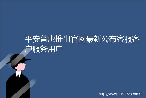平安普惠推出官网最新公布客服客户服务用户