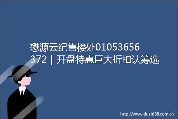 懋源云纪售楼处01053656372｜开盘特惠巨大折扣认筹选房