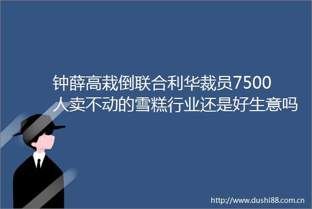 钟薛高栽倒联合利华裁员7500人卖不动的雪糕行业还是好生意吗