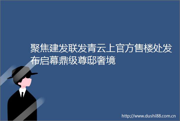 聚焦建发联发青云上官方售楼处发布启幕鼎级尊邸奢境