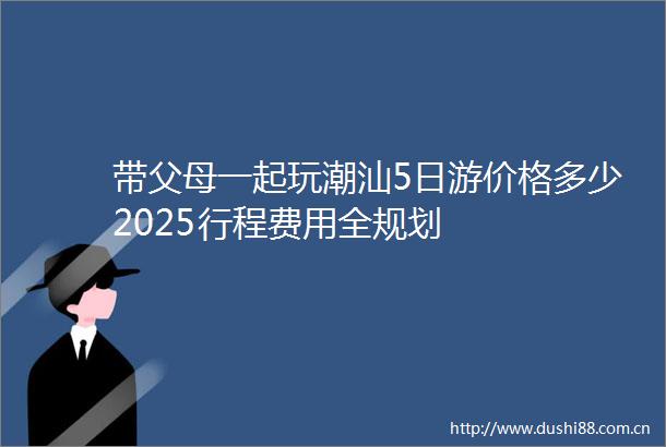 带父母一起玩潮汕5日游价格多少2025行程费用全规划