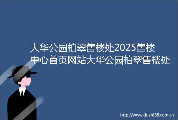 大华公园柏翠售楼处2025售楼中心首页网站大华公园柏翠售楼处欢迎您样板间价格户型容积率