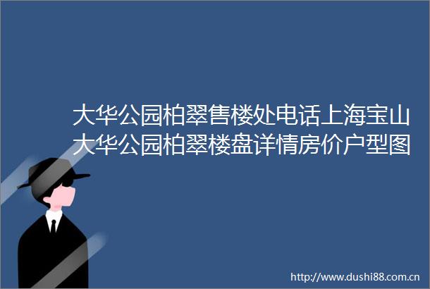 大华公园柏翠售楼处电话上海宝山大华公园柏翠楼盘详情房价户型图交通小区环境