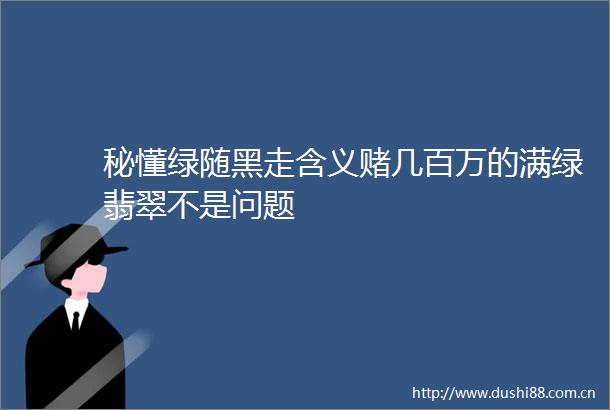 秘懂绿随黑走含义赌几百万的满绿翡翠不是问题