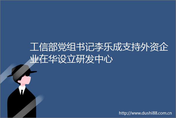 工信部党组书记李乐成支持外资企业在华设立研发中心