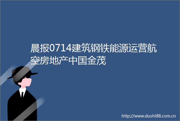 晨报0714建筑钢铁能源运营航空房地产金茂