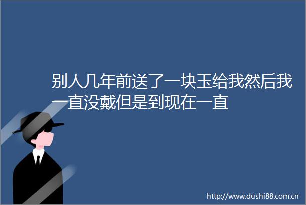 别人几年前送了一块玉给我然后我一直没戴但是到现在一直