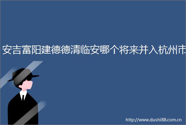 安吉富阳建德德清临安哪个将来并入杭州市