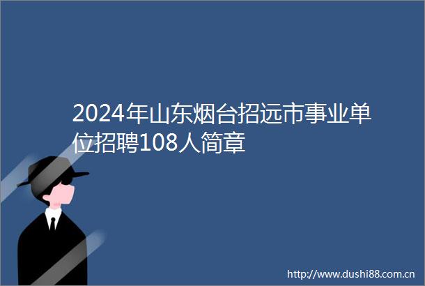 2024年山东烟台招远市事业单位招聘108人简章