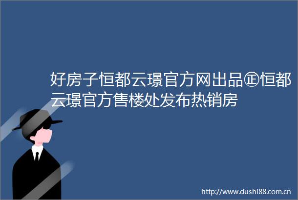 好房子恒都云璟官方网出品㊣恒都云璟官方售楼处发布热销房