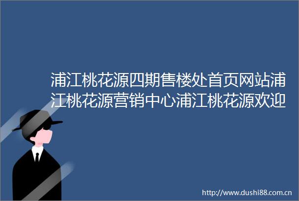浦江桃花源四期售楼处首页网站浦江桃花源营销中心浦江桃花源欢迎您楼盘详情备案价户型图售楼处