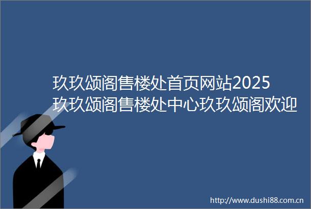 玖玖颂阁售楼处首页网站2025玖玖颂阁售楼处中心玖玖颂阁欢迎您周边环境户型价格地址楼盘详情户型配套售楼处电话