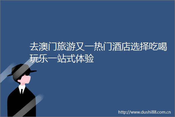 去澳门旅游又一热门酒店选择吃喝玩乐一站式体验